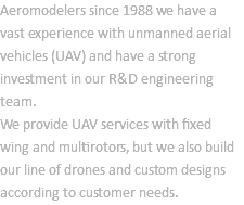Aeromodelers since 1988 we have a vast experience with unmanned aerial vehicles (UAV) and have a strong investment in our R&D engineering team. We provide UAV services with fixed wing and multirotors, but we also build our line of drones and custom designs according to customer needs.